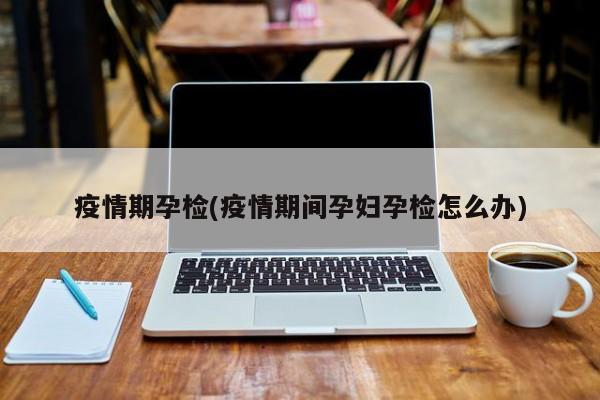 疫情期孕检(疫情期间孕妇孕检怎么办)