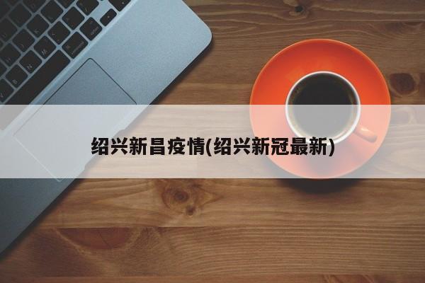 绍兴新昌疫情(绍兴新冠最新)
