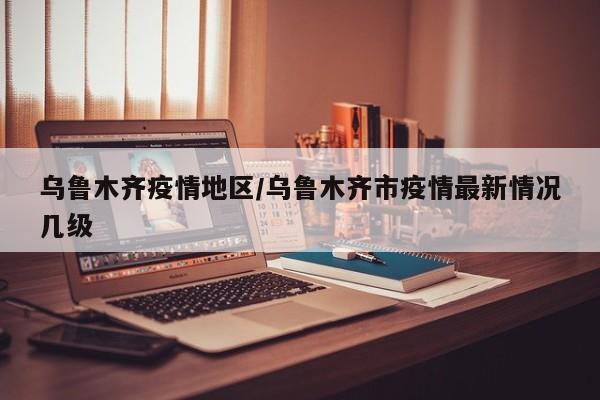 乌鲁木齐疫情地区/乌鲁木齐市疫情最新情况几级