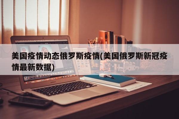 美国疫情动态俄罗斯疫情(美国俄罗斯新冠疫情最新数据)